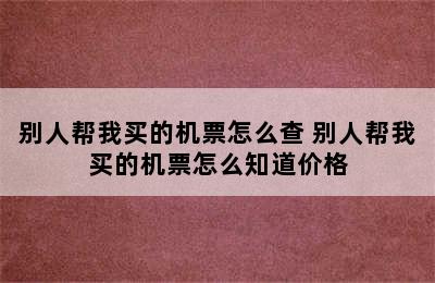 别人帮我买的机票怎么查 别人帮我买的机票怎么知道价格